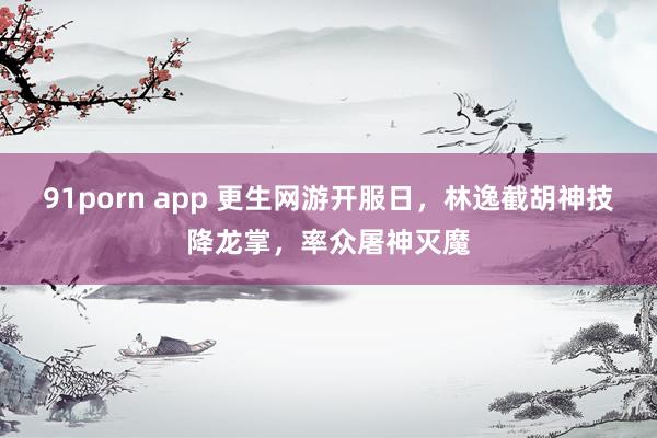 91porn app 更生网游开服日，林逸截胡神技降龙掌，率众屠神灭魔