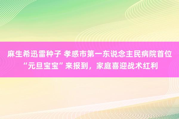 麻生希迅雷种子 孝感市第一东说念主民病院首位“元旦宝宝”来报到，家庭喜迎战术红利