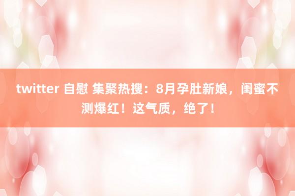 twitter 自慰 集聚热搜：8月孕肚新娘，闺蜜不测爆红！这气质，绝了！