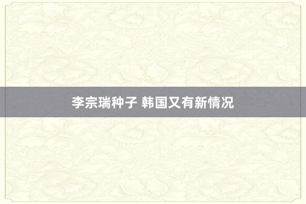 李宗瑞种子 韩国又有新情况