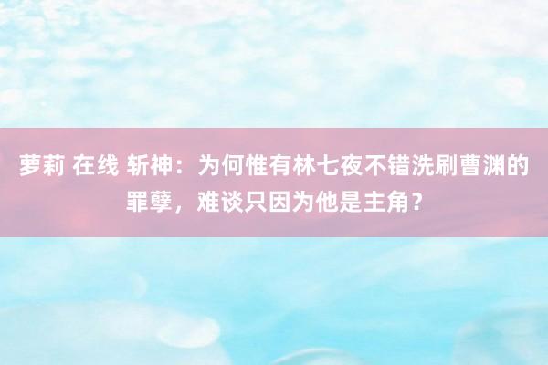 萝莉 在线 斩神：为何惟有林七夜不错洗刷曹渊的罪孽，难谈只因为他是主角？