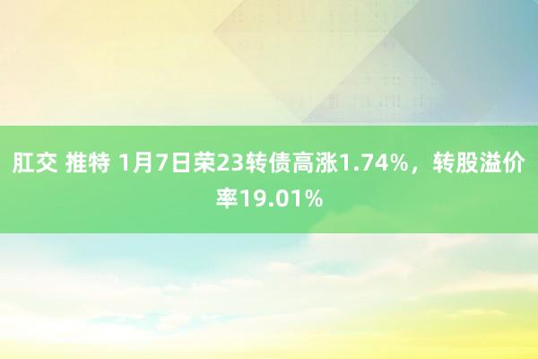肛交 推特 1月7日荣23转债高涨1.74%，转股溢价率19.01%