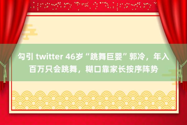 勾引 twitter 46岁“跳舞巨婴”郭冷，年入百万只会跳舞，糊口靠家长按序阵势