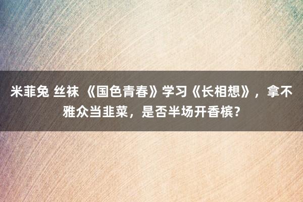 米菲兔 丝袜 《国色青春》学习《长相想》，拿不雅众当韭菜，是否半场开香槟？