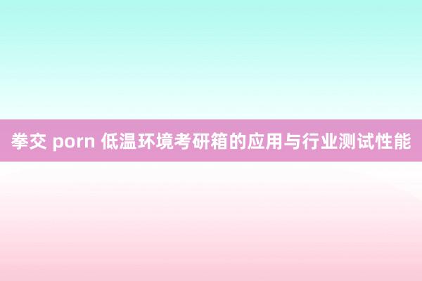 拳交 porn 低温环境考研箱的应用与行业测试性能