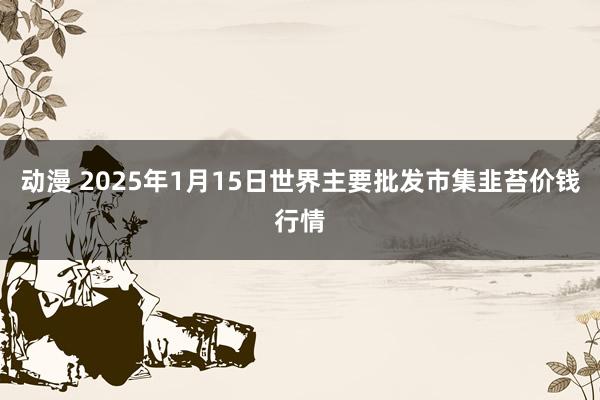 动漫 2025年1月15日世界主要批发市集韭苔价钱行情