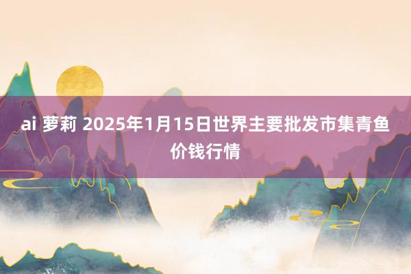 ai 萝莉 2025年1月15日世界主要批发市集青鱼价钱行情
