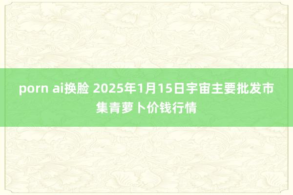 porn ai换脸 2025年1月15日宇宙主要批发市集青萝卜价钱行情
