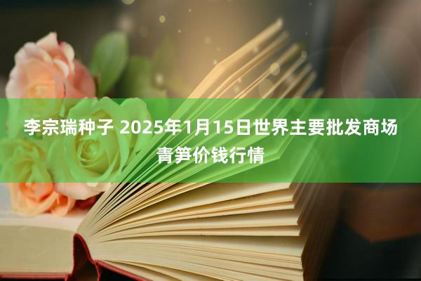 李宗瑞种子 2025年1月15日世界主要批发商场青笋价钱行情