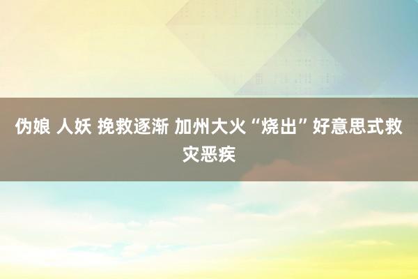 伪娘 人妖 挽救逐渐 加州大火“烧出”好意思式救灾恶疾