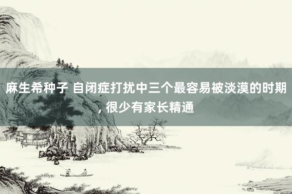 麻生希种子 自闭症打扰中三个最容易被淡漠的时期， 很少有家长精通