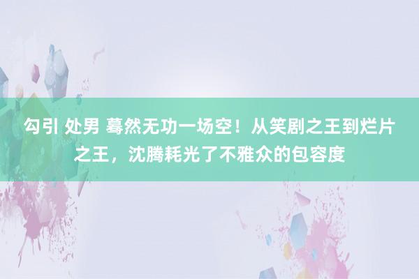 勾引 处男 蓦然无功一场空！从笑剧之王到烂片之王，沈腾耗光了不雅众的包容度