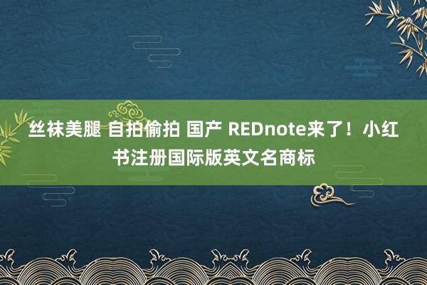 丝袜美腿 自拍偷拍 国产 REDnote来了！小红书注册国际版英文名商标