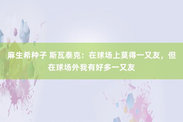 麻生希种子 斯瓦泰克：在球场上莫得一又友，但在球场外我有好多一又友