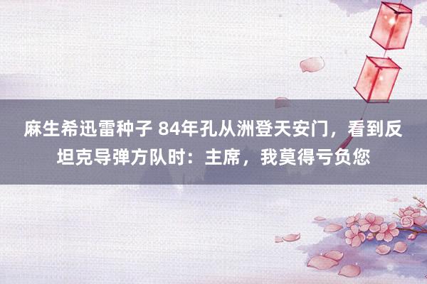 麻生希迅雷种子 84年孔从洲登天安门，看到反坦克导弹方队时：主席，我莫得亏负您