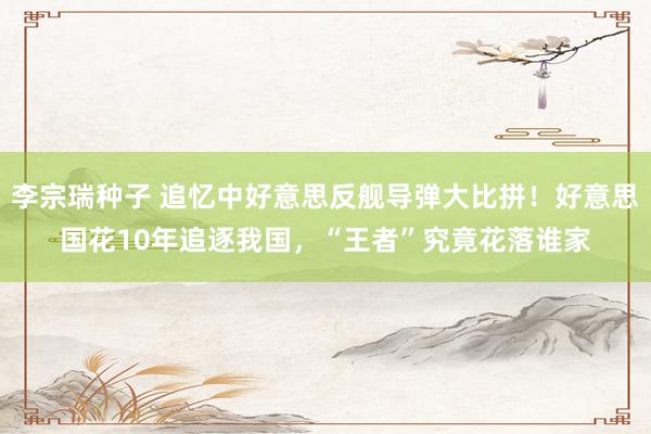 李宗瑞种子 追忆中好意思反舰导弹大比拼！好意思国花10年追逐我国，“王者”究竟花落谁家