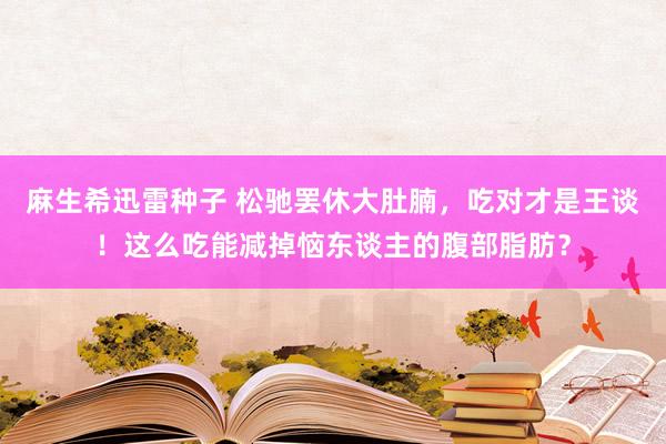 麻生希迅雷种子 松驰罢休大肚腩，吃对才是王谈！这么吃能减掉恼东谈主的腹部脂肪？