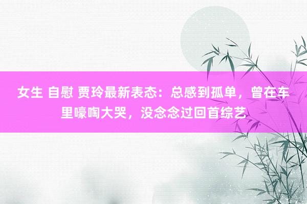 女生 自慰 贾玲最新表态：总感到孤单，曾在车里嚎啕大哭，没念念过回首综艺