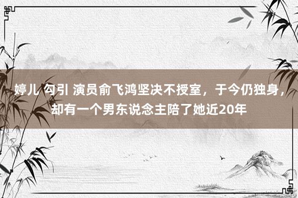 婷儿 勾引 演员俞飞鸿坚决不授室，于今仍独身，却有一个男东说念主陪了她近20年