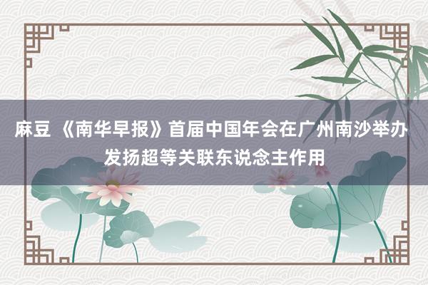 麻豆 《南华早报》首届中国年会在广州南沙举办 发扬超等关联东说念主作用