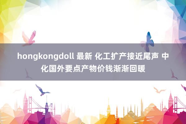 hongkongdoll 最新 化工扩产接近尾声 中化国外要点产物价钱渐渐回暖