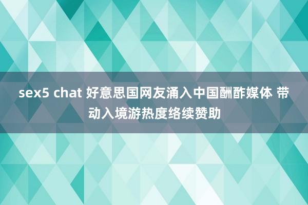 sex5 chat 好意思国网友涌入中国酬酢媒体 带动入境游热度络续赞助