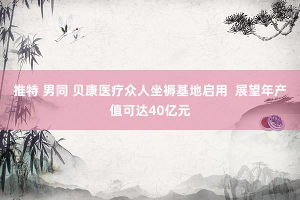 推特 男同 贝康医疗众人坐褥基地启用  展望年产值可达40亿元