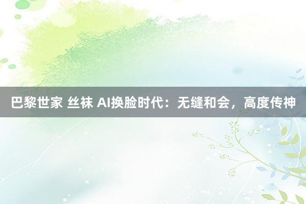 巴黎世家 丝袜 AI换脸时代：无缝和会，高度传神