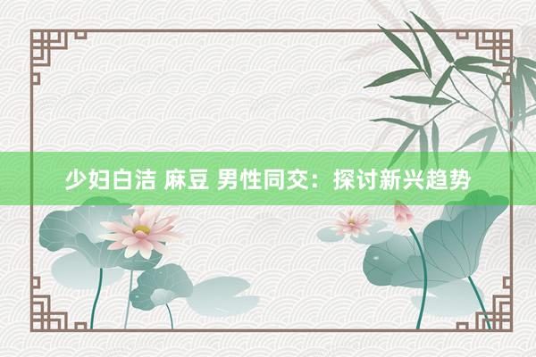 少妇白洁 麻豆 男性同交：探讨新兴趋势