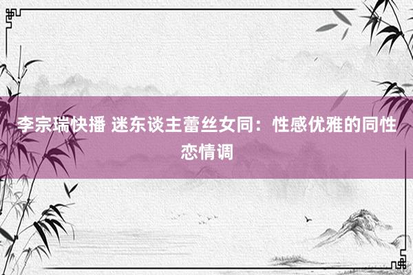 李宗瑞快播 迷东谈主蕾丝女同：性感优雅的同性恋情调