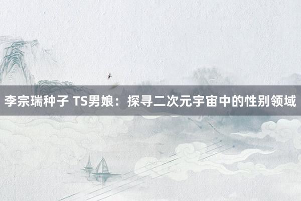 李宗瑞种子 TS男娘：探寻二次元宇宙中的性别领域