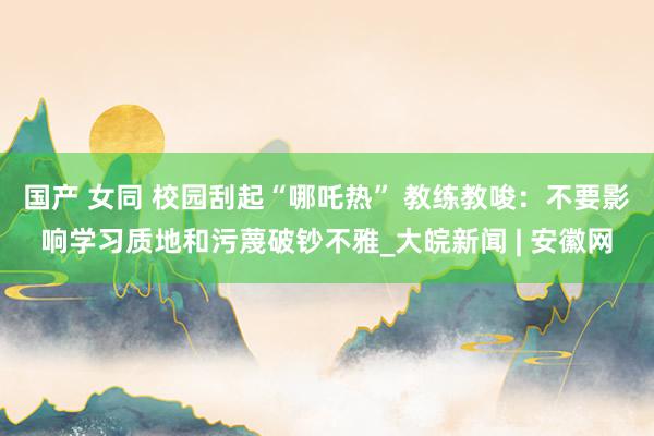 国产 女同 校园刮起“哪吒热” 教练教唆：不要影响学习质地和污蔑破钞不雅_大皖新闻 | 安徽网
