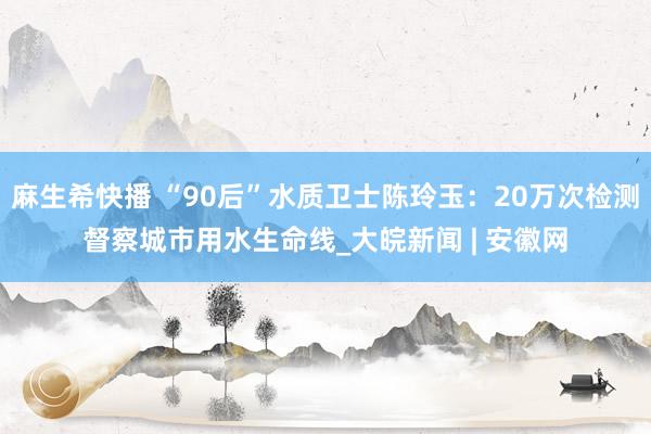 麻生希快播 “90后”水质卫士陈玲玉：20万次检测督察城市用水生命线_大皖新闻 | 安徽网