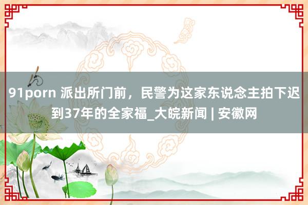 91porn 派出所门前，民警为这家东说念主拍下迟到37年的全家福_大皖新闻 | 安徽网