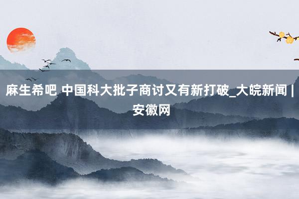 麻生希吧 中国科大批子商讨又有新打破_大皖新闻 | 安徽网