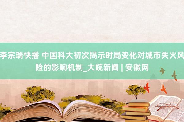 李宗瑞快播 中国科大初次揭示时局变化对城市失火风险的影响机制_大皖新闻 | 安徽网