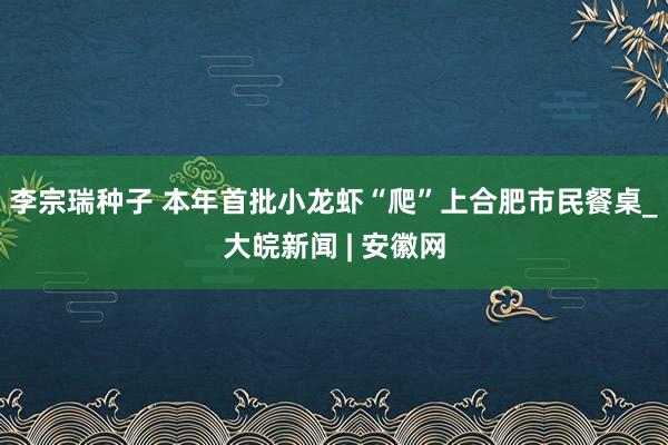 李宗瑞种子 本年首批小龙虾“爬”上合肥市民餐桌_大皖新闻 | 安徽网