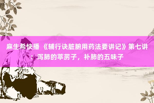 麻生希快播 《辅行诀脏腑用药法要讲记》第七讲：泻肺的葶苈子，补肺的五味子
