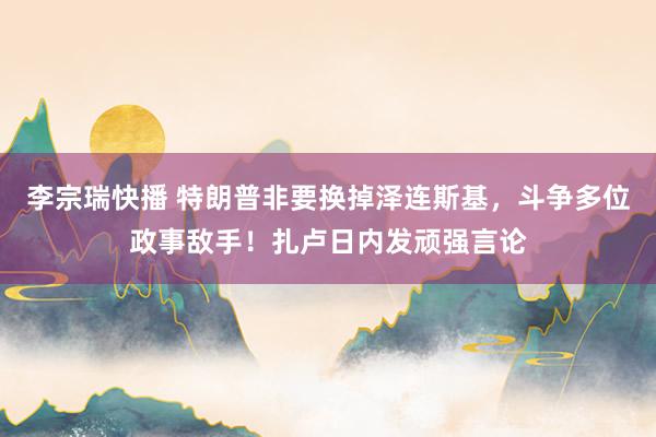 李宗瑞快播 特朗普非要换掉泽连斯基，斗争多位政事敌手！扎卢日内发顽强言论