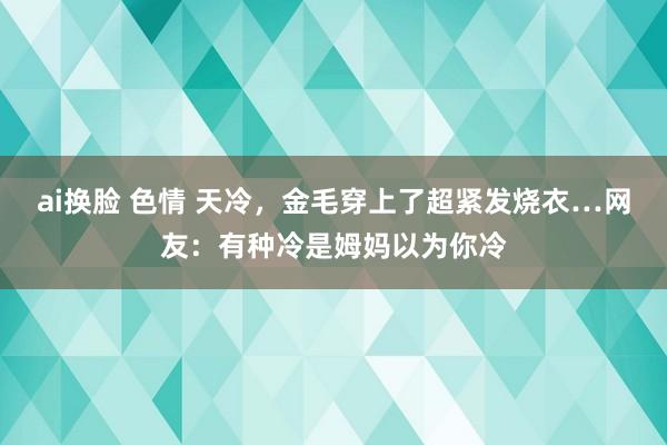 ai换脸 色情 天冷,金毛穿上了超紧发烧衣…网友:有种冷是姆妈以为你冷