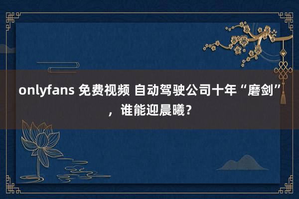 onlyfans 免费视频 自动驾驶公司十年“磨剑”，谁能迎晨曦？