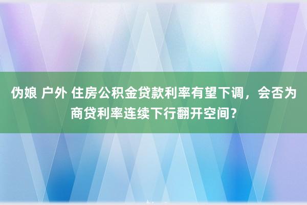 伪娘 户外 住房公积金贷款利率有望下调，会否为商贷利率连续下行翻开空间？