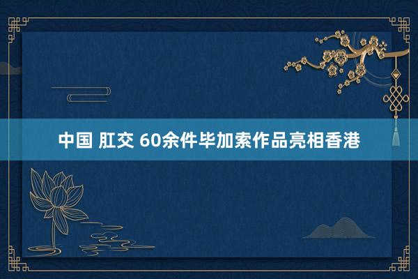 中国 肛交 60余件毕加索作品亮相香港