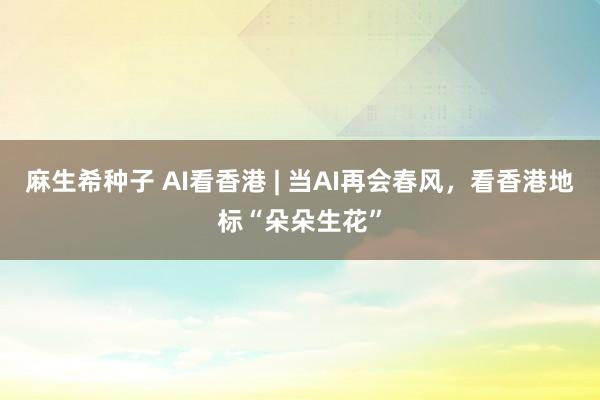 麻生希种子 AI看香港 | 当AI再会春风，看香港地标“朵朵生花”