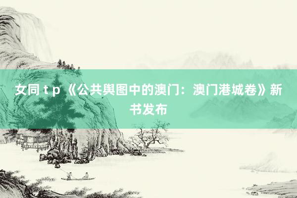 女同 t p 《公共舆图中的澳门：澳门港城卷》新书发布