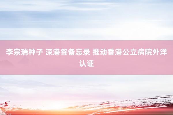 李宗瑞种子 深港签备忘录 推动香港公立病院外洋认证