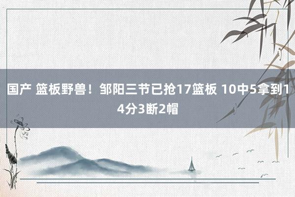 国产 篮板野兽！邹阳三节已抢17篮板 10中5拿到14分3断2帽