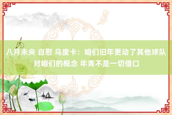 八月未央 自慰 乌度卡：咱们旧年更动了其他球队对咱们的概念 年青不是一切借口