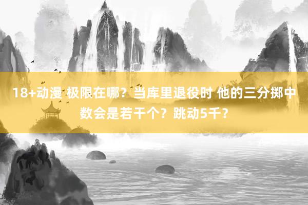 18+动漫 极限在哪？当库里退役时 他的三分掷中数会是若干个？跳动5千？