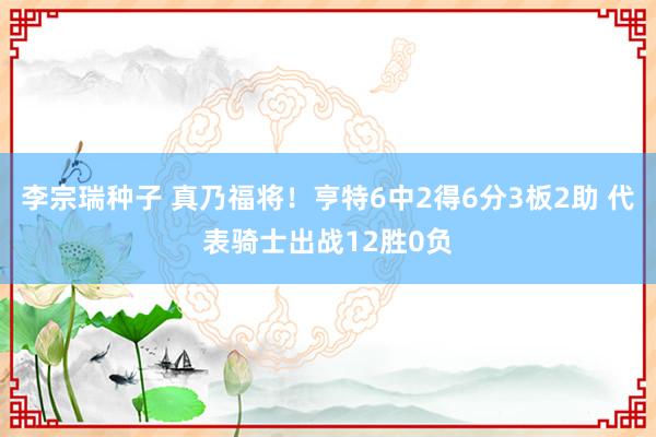 李宗瑞种子 真乃福将！亨特6中2得6分3板2助 代表骑士出战12胜0负